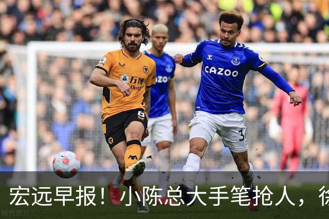 宏远早报！小陈总大手笔抢人，徐杰将拿顶薪，周鹏归队职务曝光！