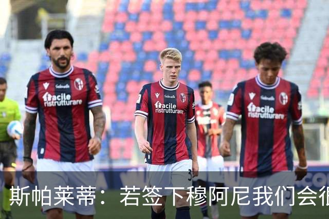 斯帕莱蒂：若签下穆阿尼我们会很满意 巴雷西是防守端的马拉多纳