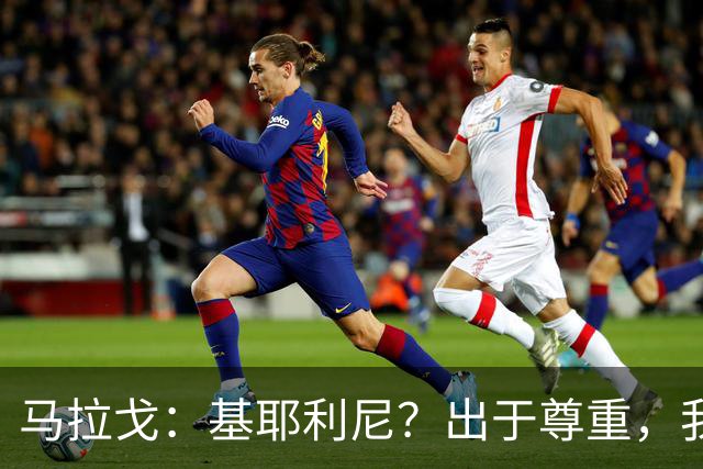 马拉戈：基耶利尼？出于尊重，我不会挖角在意甲俱乐部任职的人